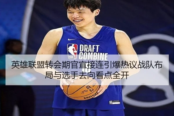 英雄联盟转会期官宣接连引爆热议战队布局与选手去向看点全开